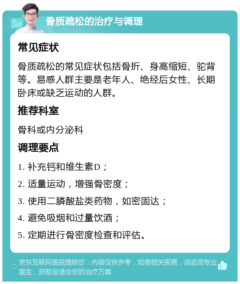 骨质疏松的治疗与调理 常见症状 骨质疏松的常见症状包括骨折、身高缩短、驼背等。易感人群主要是老年人、绝经后女性、长期卧床或缺乏运动的人群。 推荐科室 骨科或内分泌科 调理要点 1. 补充钙和维生素D； 2. 适量运动，增强骨密度； 3. 使用二膦酸盐类药物，如密固达； 4. 避免吸烟和过量饮酒； 5. 定期进行骨密度检查和评估。