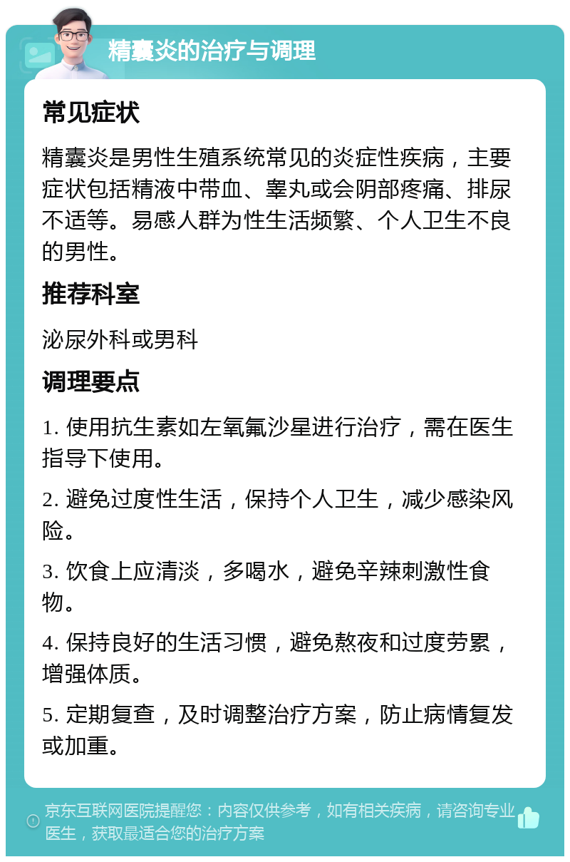 精囊炎的治疗与调理 常见症状 精囊炎是男性生殖系统常见的炎症性疾病，主要症状包括精液中带血、睾丸或会阴部疼痛、排尿不适等。易感人群为性生活频繁、个人卫生不良的男性。 推荐科室 泌尿外科或男科 调理要点 1. 使用抗生素如左氧氟沙星进行治疗，需在医生指导下使用。 2. 避免过度性生活，保持个人卫生，减少感染风险。 3. 饮食上应清淡，多喝水，避免辛辣刺激性食物。 4. 保持良好的生活习惯，避免熬夜和过度劳累，增强体质。 5. 定期复查，及时调整治疗方案，防止病情复发或加重。