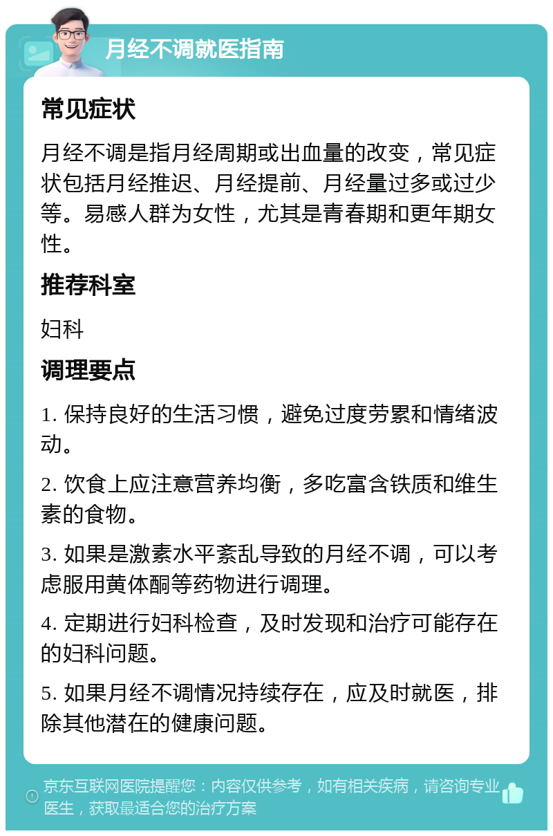 月经不调就医指南 常见症状 月经不调是指月经周期或出血量的改变，常见症状包括月经推迟、月经提前、月经量过多或过少等。易感人群为女性，尤其是青春期和更年期女性。 推荐科室 妇科 调理要点 1. 保持良好的生活习惯，避免过度劳累和情绪波动。 2. 饮食上应注意营养均衡，多吃富含铁质和维生素的食物。 3. 如果是激素水平紊乱导致的月经不调，可以考虑服用黄体酮等药物进行调理。 4. 定期进行妇科检查，及时发现和治疗可能存在的妇科问题。 5. 如果月经不调情况持续存在，应及时就医，排除其他潜在的健康问题。