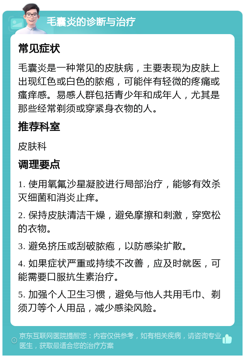 毛囊炎的诊断与治疗 常见症状 毛囊炎是一种常见的皮肤病，主要表现为皮肤上出现红色或白色的脓疱，可能伴有轻微的疼痛或瘙痒感。易感人群包括青少年和成年人，尤其是那些经常剃须或穿紧身衣物的人。 推荐科室 皮肤科 调理要点 1. 使用氧氟沙星凝胶进行局部治疗，能够有效杀灭细菌和消炎止痒。 2. 保持皮肤清洁干燥，避免摩擦和刺激，穿宽松的衣物。 3. 避免挤压或刮破脓疱，以防感染扩散。 4. 如果症状严重或持续不改善，应及时就医，可能需要口服抗生素治疗。 5. 加强个人卫生习惯，避免与他人共用毛巾、剃须刀等个人用品，减少感染风险。