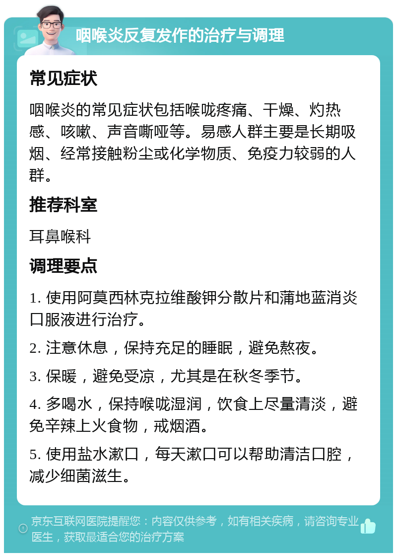 咽喉炎反复发作的治疗与调理 常见症状 咽喉炎的常见症状包括喉咙疼痛、干燥、灼热感、咳嗽、声音嘶哑等。易感人群主要是长期吸烟、经常接触粉尘或化学物质、免疫力较弱的人群。 推荐科室 耳鼻喉科 调理要点 1. 使用阿莫西林克拉维酸钾分散片和蒲地蓝消炎口服液进行治疗。 2. 注意休息，保持充足的睡眠，避免熬夜。 3. 保暖，避免受凉，尤其是在秋冬季节。 4. 多喝水，保持喉咙湿润，饮食上尽量清淡，避免辛辣上火食物，戒烟酒。 5. 使用盐水漱口，每天漱口可以帮助清洁口腔，减少细菌滋生。