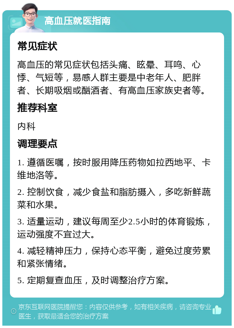 高血压就医指南 常见症状 高血压的常见症状包括头痛、眩晕、耳鸣、心悸、气短等，易感人群主要是中老年人、肥胖者、长期吸烟或酗酒者、有高血压家族史者等。 推荐科室 内科 调理要点 1. 遵循医嘱，按时服用降压药物如拉西地平、卡维地洛等。 2. 控制饮食，减少食盐和脂肪摄入，多吃新鲜蔬菜和水果。 3. 适量运动，建议每周至少2.5小时的体育锻炼，运动强度不宜过大。 4. 减轻精神压力，保持心态平衡，避免过度劳累和紧张情绪。 5. 定期复查血压，及时调整治疗方案。