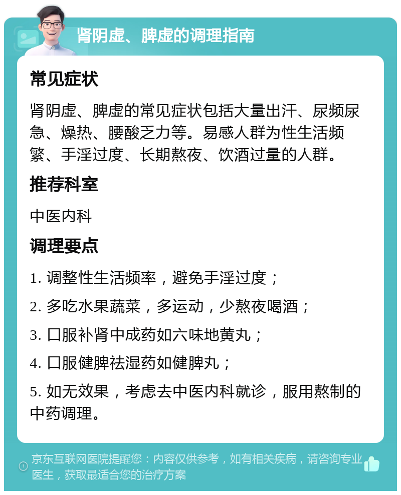 肾阴虚、脾虚的调理指南 常见症状 肾阴虚、脾虚的常见症状包括大量出汗、尿频尿急、燥热、腰酸乏力等。易感人群为性生活频繁、手淫过度、长期熬夜、饮酒过量的人群。 推荐科室 中医内科 调理要点 1. 调整性生活频率，避免手淫过度； 2. 多吃水果蔬菜，多运动，少熬夜喝酒； 3. 口服补肾中成药如六味地黄丸； 4. 口服健脾祛湿药如健脾丸； 5. 如无效果，考虑去中医内科就诊，服用熬制的中药调理。