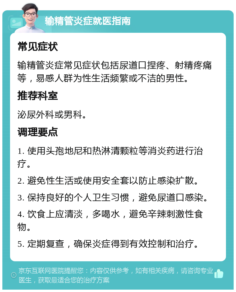 输精管炎症就医指南 常见症状 输精管炎症常见症状包括尿道口捏疼、射精疼痛等，易感人群为性生活频繁或不洁的男性。 推荐科室 泌尿外科或男科。 调理要点 1. 使用头孢地尼和热淋清颗粒等消炎药进行治疗。 2. 避免性生活或使用安全套以防止感染扩散。 3. 保持良好的个人卫生习惯，避免尿道口感染。 4. 饮食上应清淡，多喝水，避免辛辣刺激性食物。 5. 定期复查，确保炎症得到有效控制和治疗。