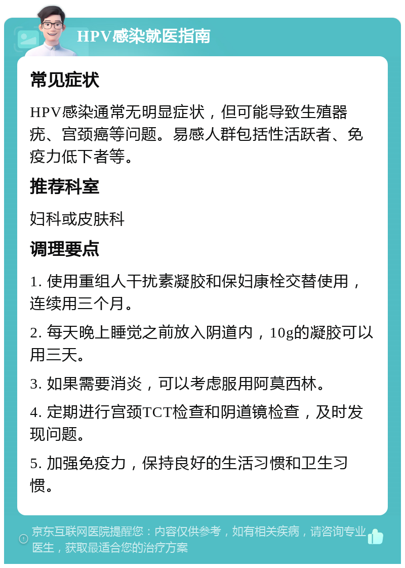 HPV感染就医指南 常见症状 HPV感染通常无明显症状，但可能导致生殖器疣、宫颈癌等问题。易感人群包括性活跃者、免疫力低下者等。 推荐科室 妇科或皮肤科 调理要点 1. 使用重组人干扰素凝胶和保妇康栓交替使用，连续用三个月。 2. 每天晚上睡觉之前放入阴道内，10g的凝胶可以用三天。 3. 如果需要消炎，可以考虑服用阿莫西林。 4. 定期进行宫颈TCT检查和阴道镜检查，及时发现问题。 5. 加强免疫力，保持良好的生活习惯和卫生习惯。