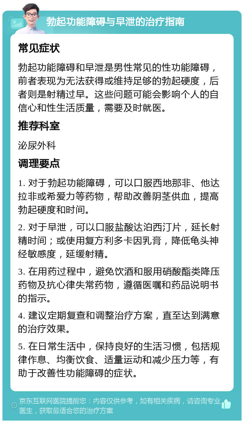 勃起功能障碍与早泄的治疗指南 常见症状 勃起功能障碍和早泄是男性常见的性功能障碍，前者表现为无法获得或维持足够的勃起硬度，后者则是射精过早。这些问题可能会影响个人的自信心和性生活质量，需要及时就医。 推荐科室 泌尿外科 调理要点 1. 对于勃起功能障碍，可以口服西地那非、他达拉非或希爱力等药物，帮助改善阴茎供血，提高勃起硬度和时间。 2. 对于早泄，可以口服盐酸达泊西汀片，延长射精时间；或使用复方利多卡因乳膏，降低龟头神经敏感度，延缓射精。 3. 在用药过程中，避免饮酒和服用硝酸酯类降压药物及抗心律失常药物，遵循医嘱和药品说明书的指示。 4. 建议定期复查和调整治疗方案，直至达到满意的治疗效果。 5. 在日常生活中，保持良好的生活习惯，包括规律作息、均衡饮食、适量运动和减少压力等，有助于改善性功能障碍的症状。