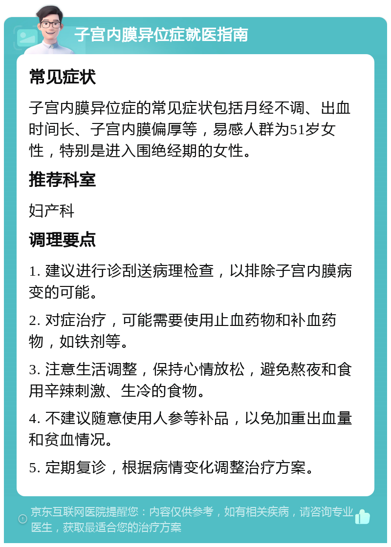 子宫内膜异位症就医指南 常见症状 子宫内膜异位症的常见症状包括月经不调、出血时间长、子宫内膜偏厚等，易感人群为51岁女性，特别是进入围绝经期的女性。 推荐科室 妇产科 调理要点 1. 建议进行诊刮送病理检查，以排除子宫内膜病变的可能。 2. 对症治疗，可能需要使用止血药物和补血药物，如铁剂等。 3. 注意生活调整，保持心情放松，避免熬夜和食用辛辣刺激、生冷的食物。 4. 不建议随意使用人参等补品，以免加重出血量和贫血情况。 5. 定期复诊，根据病情变化调整治疗方案。