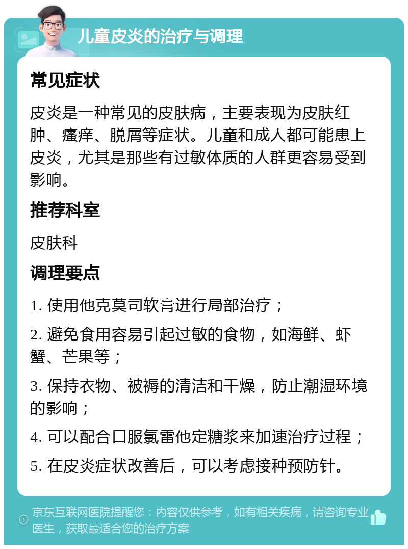 儿童皮炎的治疗与调理 常见症状 皮炎是一种常见的皮肤病，主要表现为皮肤红肿、瘙痒、脱屑等症状。儿童和成人都可能患上皮炎，尤其是那些有过敏体质的人群更容易受到影响。 推荐科室 皮肤科 调理要点 1. 使用他克莫司软膏进行局部治疗； 2. 避免食用容易引起过敏的食物，如海鲜、虾蟹、芒果等； 3. 保持衣物、被褥的清洁和干燥，防止潮湿环境的影响； 4. 可以配合口服氯雷他定糖浆来加速治疗过程； 5. 在皮炎症状改善后，可以考虑接种预防针。