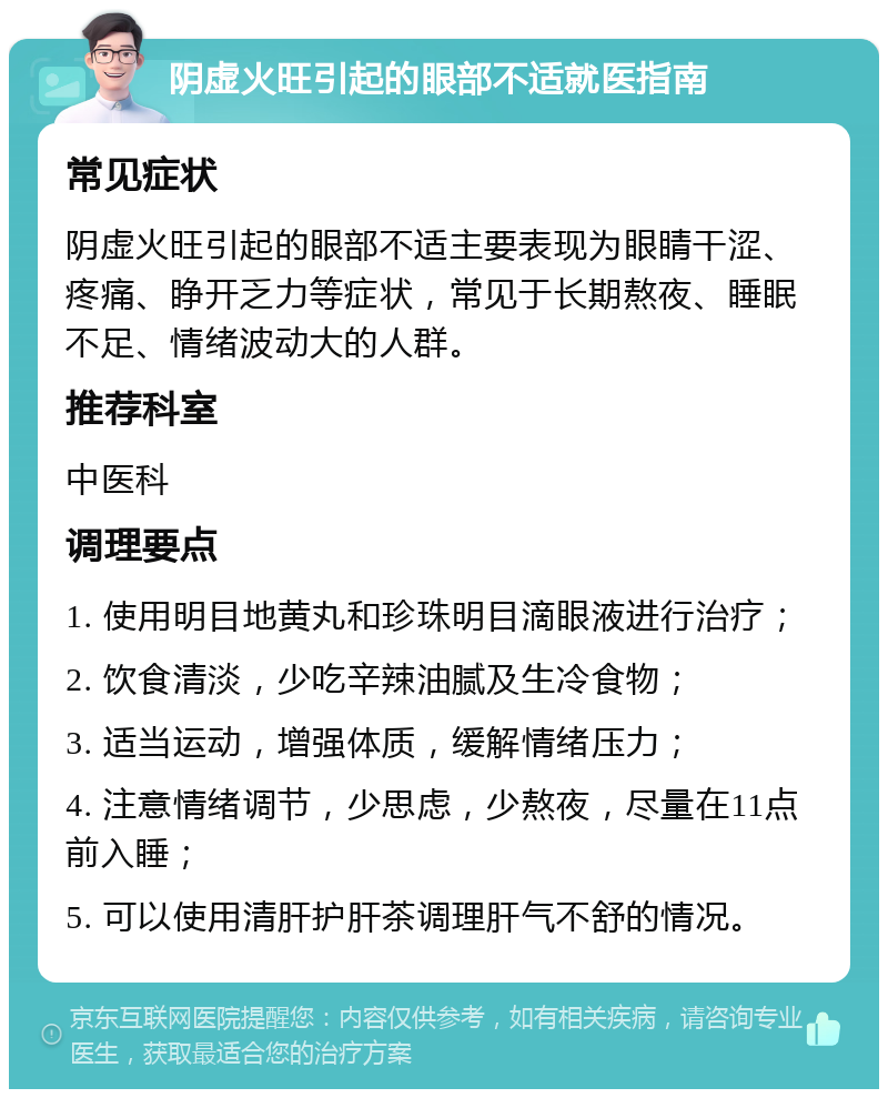 阴虚火旺引起的眼部不适就医指南 常见症状 阴虚火旺引起的眼部不适主要表现为眼睛干涩、疼痛、睁开乏力等症状，常见于长期熬夜、睡眠不足、情绪波动大的人群。 推荐科室 中医科 调理要点 1. 使用明目地黄丸和珍珠明目滴眼液进行治疗； 2. 饮食清淡，少吃辛辣油腻及生冷食物； 3. 适当运动，增强体质，缓解情绪压力； 4. 注意情绪调节，少思虑，少熬夜，尽量在11点前入睡； 5. 可以使用清肝护肝茶调理肝气不舒的情况。