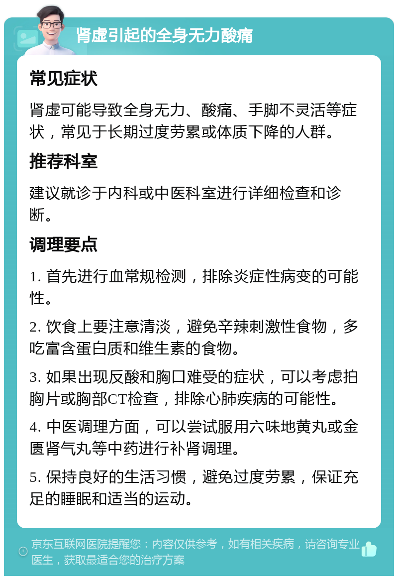 肾虚引起的全身无力酸痛 常见症状 肾虚可能导致全身无力、酸痛、手脚不灵活等症状，常见于长期过度劳累或体质下降的人群。 推荐科室 建议就诊于内科或中医科室进行详细检查和诊断。 调理要点 1. 首先进行血常规检测，排除炎症性病变的可能性。 2. 饮食上要注意清淡，避免辛辣刺激性食物，多吃富含蛋白质和维生素的食物。 3. 如果出现反酸和胸口难受的症状，可以考虑拍胸片或胸部CT检查，排除心肺疾病的可能性。 4. 中医调理方面，可以尝试服用六味地黄丸或金匮肾气丸等中药进行补肾调理。 5. 保持良好的生活习惯，避免过度劳累，保证充足的睡眠和适当的运动。