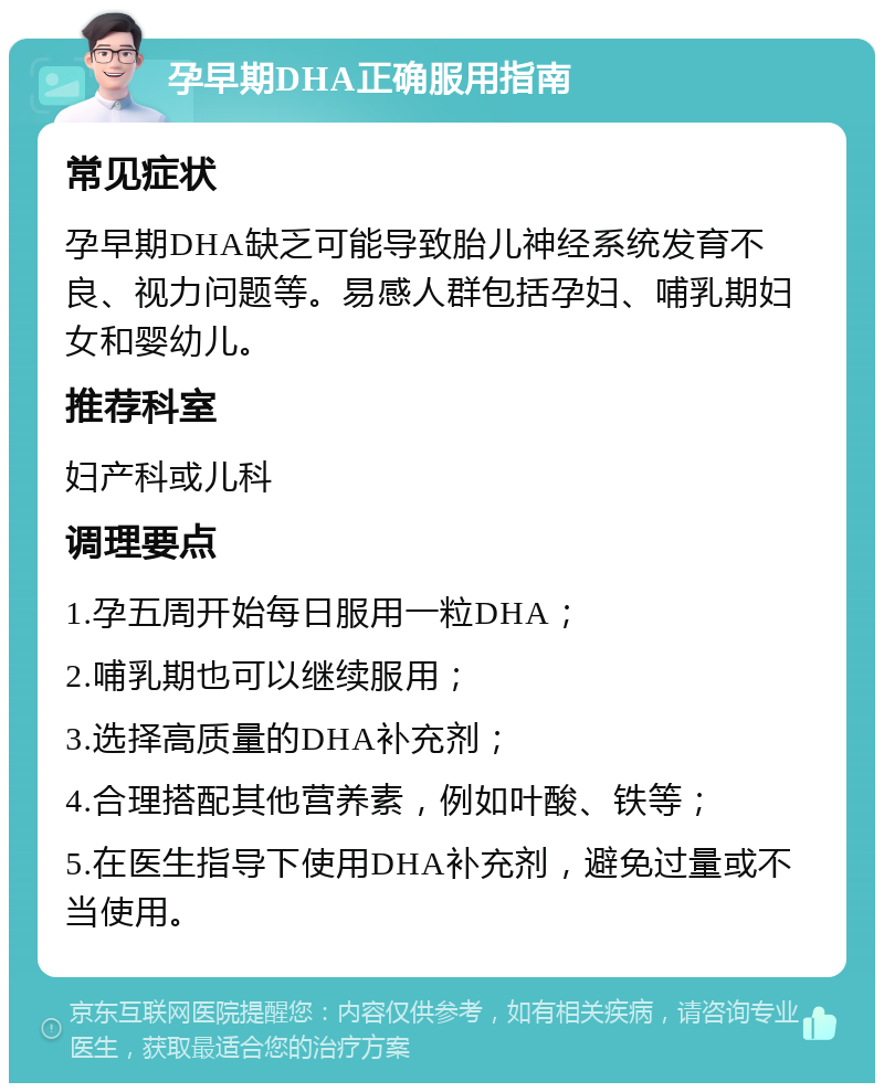 孕早期DHA正确服用指南 常见症状 孕早期DHA缺乏可能导致胎儿神经系统发育不良、视力问题等。易感人群包括孕妇、哺乳期妇女和婴幼儿。 推荐科室 妇产科或儿科 调理要点 1.孕五周开始每日服用一粒DHA； 2.哺乳期也可以继续服用； 3.选择高质量的DHA补充剂； 4.合理搭配其他营养素，例如叶酸、铁等； 5.在医生指导下使用DHA补充剂，避免过量或不当使用。