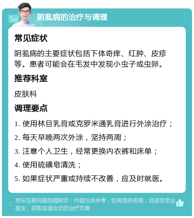 阴虱病的治疗与调理 常见症状 阴虱病的主要症状包括下体奇痒、红肿、皮疹等。患者可能会在毛发中发现小虫子或虫卵。 推荐科室 皮肤科 调理要点 1. 使用林旦乳膏或克罗米通乳膏进行外涂治疗； 2. 每天早晚两次外涂，坚持两周； 3. 注意个人卫生，经常更换内衣裤和床单； 4. 使用硫磺皂清洗； 5. 如果症状严重或持续不改善，应及时就医。