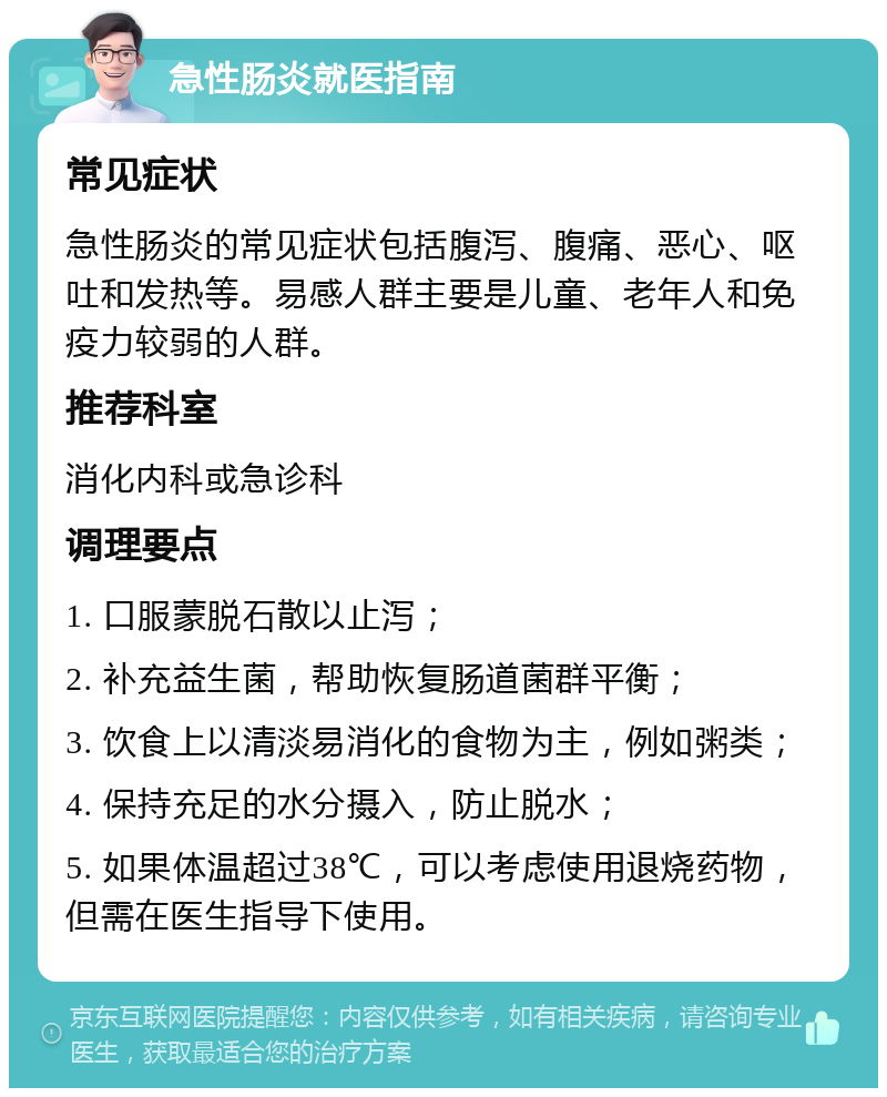 急性肠炎就医指南 常见症状 急性肠炎的常见症状包括腹泻、腹痛、恶心、呕吐和发热等。易感人群主要是儿童、老年人和免疫力较弱的人群。 推荐科室 消化内科或急诊科 调理要点 1. 口服蒙脱石散以止泻； 2. 补充益生菌，帮助恢复肠道菌群平衡； 3. 饮食上以清淡易消化的食物为主，例如粥类； 4. 保持充足的水分摄入，防止脱水； 5. 如果体温超过38℃，可以考虑使用退烧药物，但需在医生指导下使用。