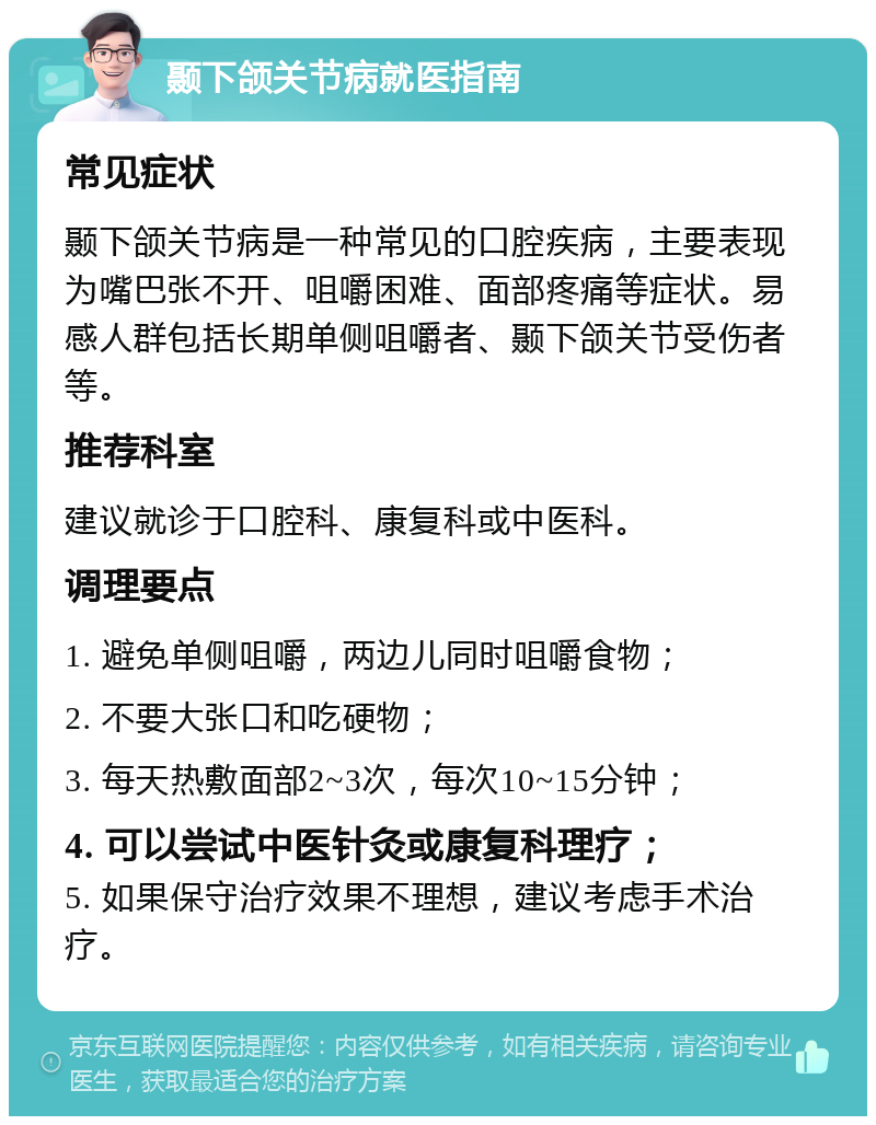 颞下颌关节病就医指南 常见症状 颞下颌关节病是一种常见的口腔疾病，主要表现为嘴巴张不开、咀嚼困难、面部疼痛等症状。易感人群包括长期单侧咀嚼者、颞下颌关节受伤者等。 推荐科室 建议就诊于口腔科、康复科或中医科。 调理要点 1. 避免单侧咀嚼，两边儿同时咀嚼食物； 2. 不要大张口和吃硬物； 3. 每天热敷面部2~3次，每次10~15分钟； 4. 可以尝试中医针灸或康复科理疗； 5. 如果保守治疗效果不理想，建议考虑手术治疗。