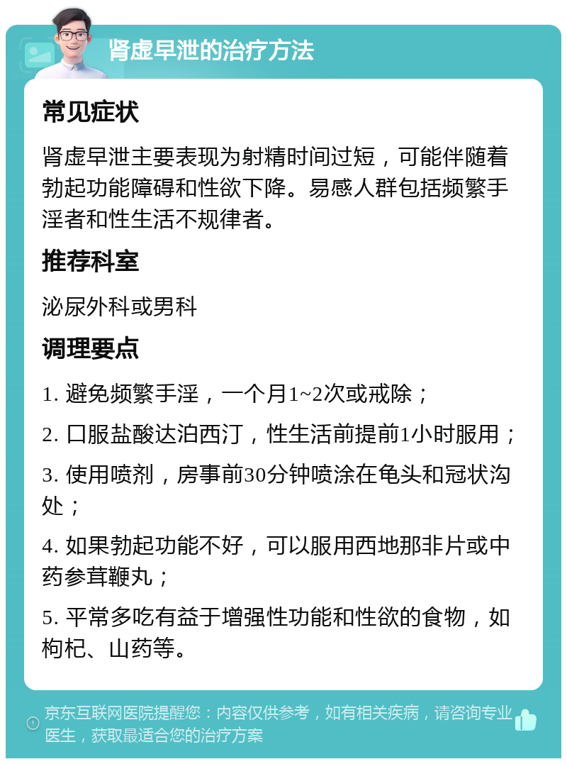 肾虚早泄的治疗方法 常见症状 肾虚早泄主要表现为射精时间过短，可能伴随着勃起功能障碍和性欲下降。易感人群包括频繁手淫者和性生活不规律者。 推荐科室 泌尿外科或男科 调理要点 1. 避免频繁手淫，一个月1~2次或戒除； 2. 口服盐酸达泊西汀，性生活前提前1小时服用； 3. 使用喷剂，房事前30分钟喷涂在龟头和冠状沟处； 4. 如果勃起功能不好，可以服用西地那非片或中药参茸鞭丸； 5. 平常多吃有益于增强性功能和性欲的食物，如枸杞、山药等。