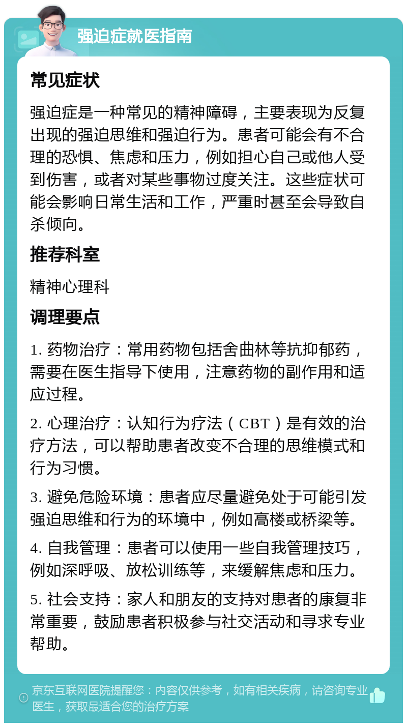 强迫症就医指南 常见症状 强迫症是一种常见的精神障碍，主要表现为反复出现的强迫思维和强迫行为。患者可能会有不合理的恐惧、焦虑和压力，例如担心自己或他人受到伤害，或者对某些事物过度关注。这些症状可能会影响日常生活和工作，严重时甚至会导致自杀倾向。 推荐科室 精神心理科 调理要点 1. 药物治疗：常用药物包括舍曲林等抗抑郁药，需要在医生指导下使用，注意药物的副作用和适应过程。 2. 心理治疗：认知行为疗法（CBT）是有效的治疗方法，可以帮助患者改变不合理的思维模式和行为习惯。 3. 避免危险环境：患者应尽量避免处于可能引发强迫思维和行为的环境中，例如高楼或桥梁等。 4. 自我管理：患者可以使用一些自我管理技巧，例如深呼吸、放松训练等，来缓解焦虑和压力。 5. 社会支持：家人和朋友的支持对患者的康复非常重要，鼓励患者积极参与社交活动和寻求专业帮助。