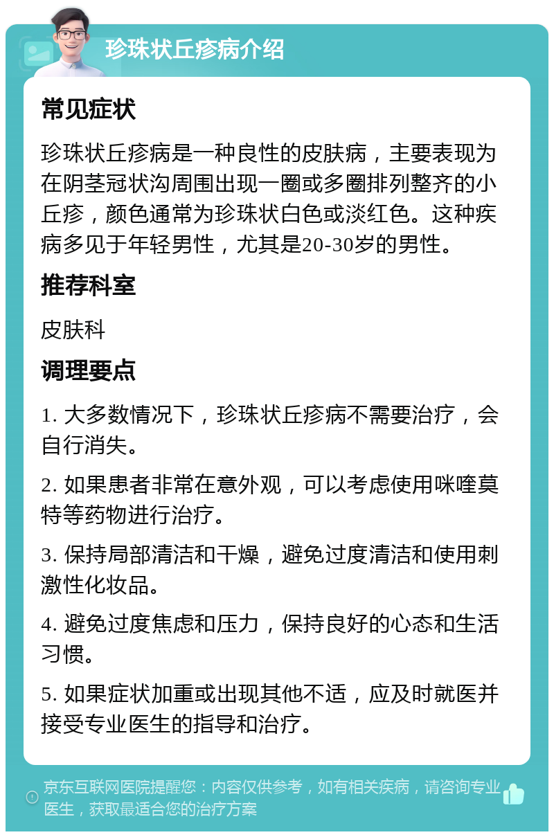 珍珠状丘疹病介绍 常见症状 珍珠状丘疹病是一种良性的皮肤病，主要表现为在阴茎冠状沟周围出现一圈或多圈排列整齐的小丘疹，颜色通常为珍珠状白色或淡红色。这种疾病多见于年轻男性，尤其是20-30岁的男性。 推荐科室 皮肤科 调理要点 1. 大多数情况下，珍珠状丘疹病不需要治疗，会自行消失。 2. 如果患者非常在意外观，可以考虑使用咪喹莫特等药物进行治疗。 3. 保持局部清洁和干燥，避免过度清洁和使用刺激性化妆品。 4. 避免过度焦虑和压力，保持良好的心态和生活习惯。 5. 如果症状加重或出现其他不适，应及时就医并接受专业医生的指导和治疗。