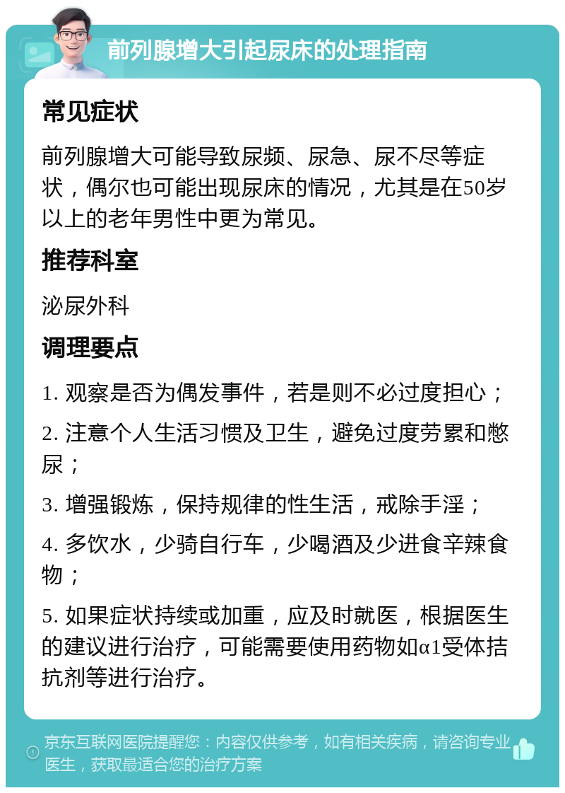 前列腺增大引起尿床的处理指南 常见症状 前列腺增大可能导致尿频、尿急、尿不尽等症状，偶尔也可能出现尿床的情况，尤其是在50岁以上的老年男性中更为常见。 推荐科室 泌尿外科 调理要点 1. 观察是否为偶发事件，若是则不必过度担心； 2. 注意个人生活习惯及卫生，避免过度劳累和憋尿； 3. 增强锻炼，保持规律的性生活，戒除手淫； 4. 多饮水，少骑自行车，少喝酒及少进食辛辣食物； 5. 如果症状持续或加重，应及时就医，根据医生的建议进行治疗，可能需要使用药物如α1受体拮抗剂等进行治疗。