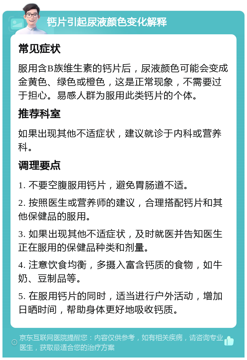 钙片引起尿液颜色变化解释 常见症状 服用含B族维生素的钙片后，尿液颜色可能会变成金黄色、绿色或橙色，这是正常现象，不需要过于担心。易感人群为服用此类钙片的个体。 推荐科室 如果出现其他不适症状，建议就诊于内科或营养科。 调理要点 1. 不要空腹服用钙片，避免胃肠道不适。 2. 按照医生或营养师的建议，合理搭配钙片和其他保健品的服用。 3. 如果出现其他不适症状，及时就医并告知医生正在服用的保健品种类和剂量。 4. 注意饮食均衡，多摄入富含钙质的食物，如牛奶、豆制品等。 5. 在服用钙片的同时，适当进行户外活动，增加日晒时间，帮助身体更好地吸收钙质。