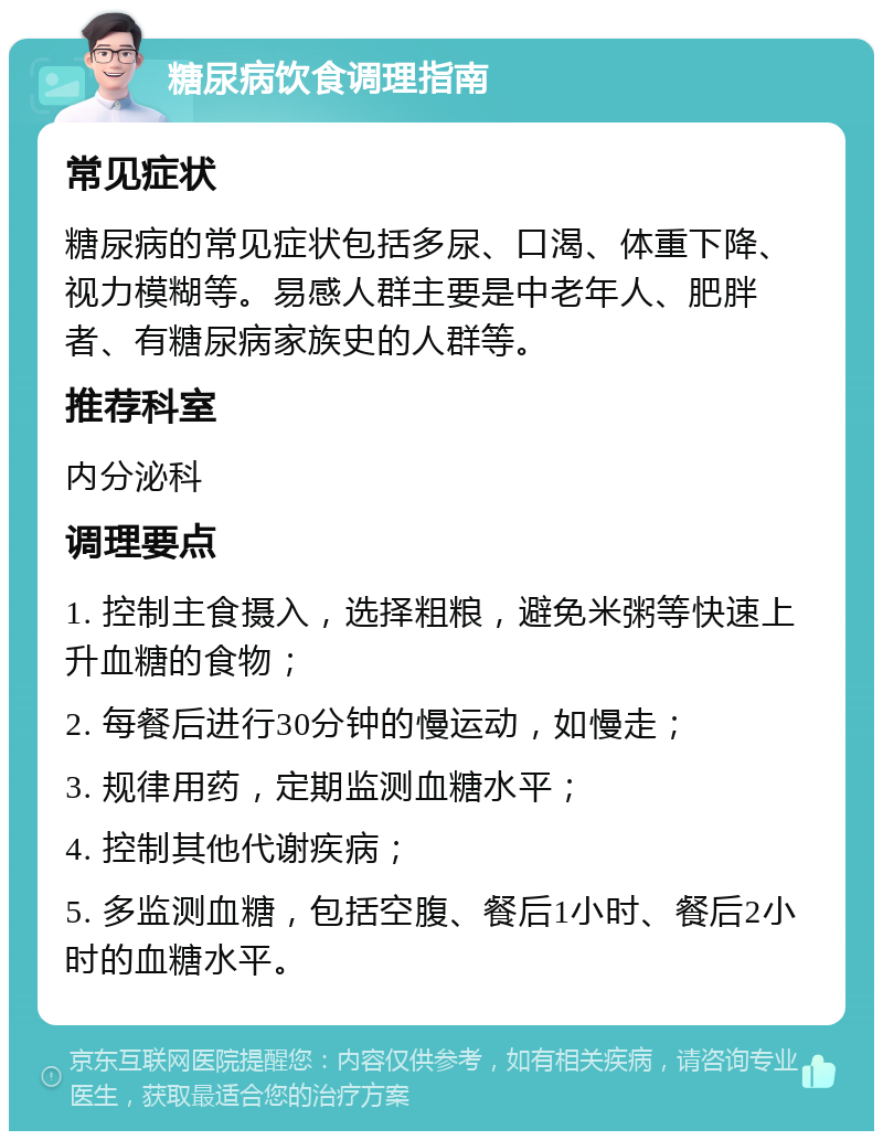 糖尿病饮食调理指南 常见症状 糖尿病的常见症状包括多尿、口渴、体重下降、视力模糊等。易感人群主要是中老年人、肥胖者、有糖尿病家族史的人群等。 推荐科室 内分泌科 调理要点 1. 控制主食摄入，选择粗粮，避免米粥等快速上升血糖的食物； 2. 每餐后进行30分钟的慢运动，如慢走； 3. 规律用药，定期监测血糖水平； 4. 控制其他代谢疾病； 5. 多监测血糖，包括空腹、餐后1小时、餐后2小时的血糖水平。