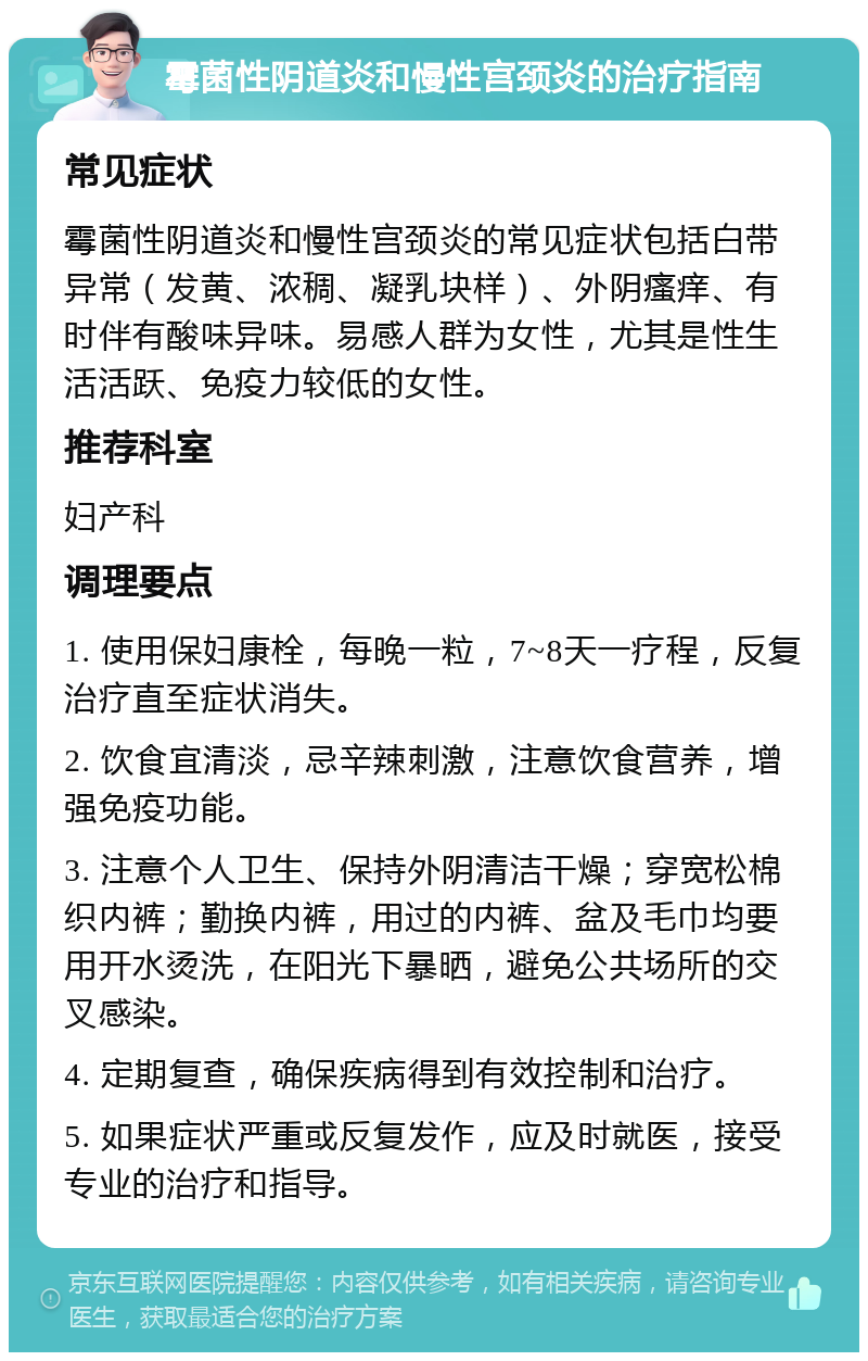 霉菌性阴道炎和慢性宫颈炎的治疗指南 常见症状 霉菌性阴道炎和慢性宫颈炎的常见症状包括白带异常（发黄、浓稠、凝乳块样）、外阴瘙痒、有时伴有酸味异味。易感人群为女性，尤其是性生活活跃、免疫力较低的女性。 推荐科室 妇产科 调理要点 1. 使用保妇康栓，每晚一粒，7~8天一疗程，反复治疗直至症状消失。 2. 饮食宜清淡，忌辛辣刺激，注意饮食营养，增强免疫功能。 3. 注意个人卫生、保持外阴清洁干燥；穿宽松棉织内裤；勤换内裤，用过的内裤、盆及毛巾均要用开水烫洗，在阳光下暴晒，避免公共场所的交叉感染。 4. 定期复查，确保疾病得到有效控制和治疗。 5. 如果症状严重或反复发作，应及时就医，接受专业的治疗和指导。