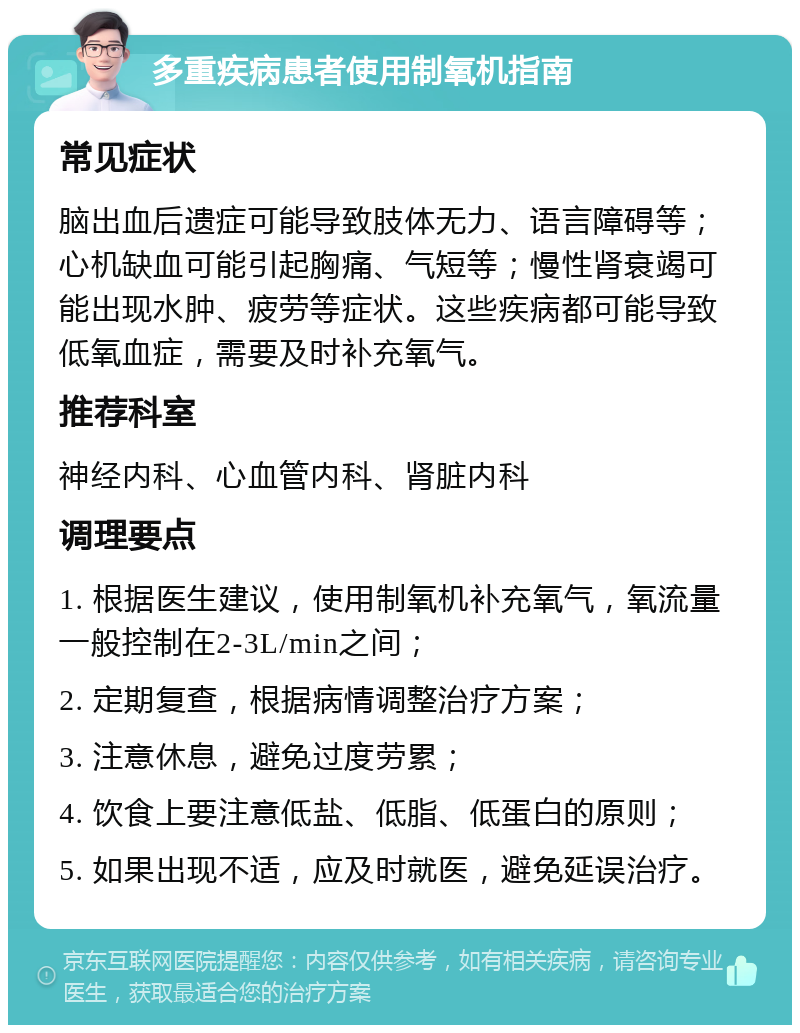 多重疾病患者使用制氧机指南 常见症状 脑出血后遗症可能导致肢体无力、语言障碍等；心机缺血可能引起胸痛、气短等；慢性肾衰竭可能出现水肿、疲劳等症状。这些疾病都可能导致低氧血症，需要及时补充氧气。 推荐科室 神经内科、心血管内科、肾脏内科 调理要点 1. 根据医生建议，使用制氧机补充氧气，氧流量一般控制在2-3L/min之间； 2. 定期复查，根据病情调整治疗方案； 3. 注意休息，避免过度劳累； 4. 饮食上要注意低盐、低脂、低蛋白的原则； 5. 如果出现不适，应及时就医，避免延误治疗。