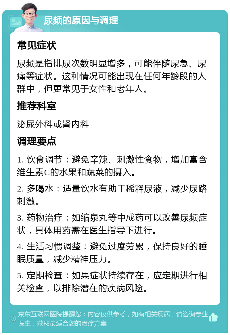 尿频的原因与调理 常见症状 尿频是指排尿次数明显增多，可能伴随尿急、尿痛等症状。这种情况可能出现在任何年龄段的人群中，但更常见于女性和老年人。 推荐科室 泌尿外科或肾内科 调理要点 1. 饮食调节：避免辛辣、刺激性食物，增加富含维生素C的水果和蔬菜的摄入。 2. 多喝水：适量饮水有助于稀释尿液，减少尿路刺激。 3. 药物治疗：如缩泉丸等中成药可以改善尿频症状，具体用药需在医生指导下进行。 4. 生活习惯调整：避免过度劳累，保持良好的睡眠质量，减少精神压力。 5. 定期检查：如果症状持续存在，应定期进行相关检查，以排除潜在的疾病风险。