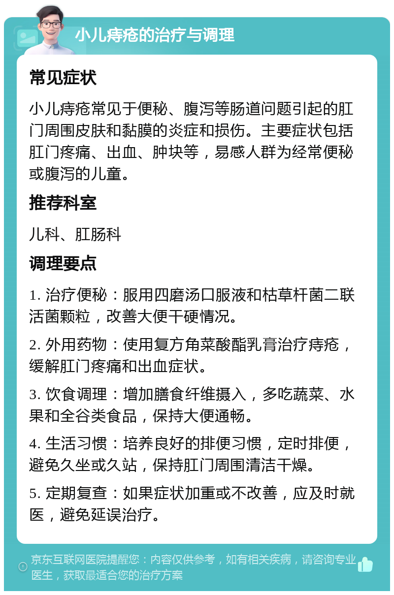 小儿痔疮的治疗与调理 常见症状 小儿痔疮常见于便秘、腹泻等肠道问题引起的肛门周围皮肤和黏膜的炎症和损伤。主要症状包括肛门疼痛、出血、肿块等，易感人群为经常便秘或腹泻的儿童。 推荐科室 儿科、肛肠科 调理要点 1. 治疗便秘：服用四磨汤口服液和枯草杆菌二联活菌颗粒，改善大便干硬情况。 2. 外用药物：使用复方角菜酸酯乳膏治疗痔疮，缓解肛门疼痛和出血症状。 3. 饮食调理：增加膳食纤维摄入，多吃蔬菜、水果和全谷类食品，保持大便通畅。 4. 生活习惯：培养良好的排便习惯，定时排便，避免久坐或久站，保持肛门周围清洁干燥。 5. 定期复查：如果症状加重或不改善，应及时就医，避免延误治疗。