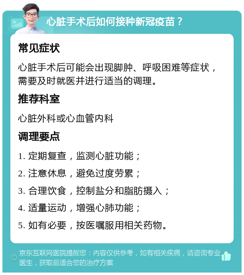 心脏手术后如何接种新冠疫苗？ 常见症状 心脏手术后可能会出现脚肿、呼吸困难等症状，需要及时就医并进行适当的调理。 推荐科室 心脏外科或心血管内科 调理要点 1. 定期复查，监测心脏功能； 2. 注意休息，避免过度劳累； 3. 合理饮食，控制盐分和脂肪摄入； 4. 适量运动，增强心肺功能； 5. 如有必要，按医嘱服用相关药物。