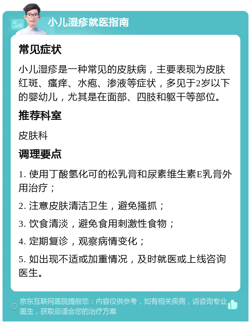 小儿湿疹就医指南 常见症状 小儿湿疹是一种常见的皮肤病，主要表现为皮肤红斑、瘙痒、水疱、渗液等症状，多见于2岁以下的婴幼儿，尤其是在面部、四肢和躯干等部位。 推荐科室 皮肤科 调理要点 1. 使用丁酸氢化可的松乳膏和尿素维生素E乳膏外用治疗； 2. 注意皮肤清洁卫生，避免搔抓； 3. 饮食清淡，避免食用刺激性食物； 4. 定期复诊，观察病情变化； 5. 如出现不适或加重情况，及时就医或上线咨询医生。