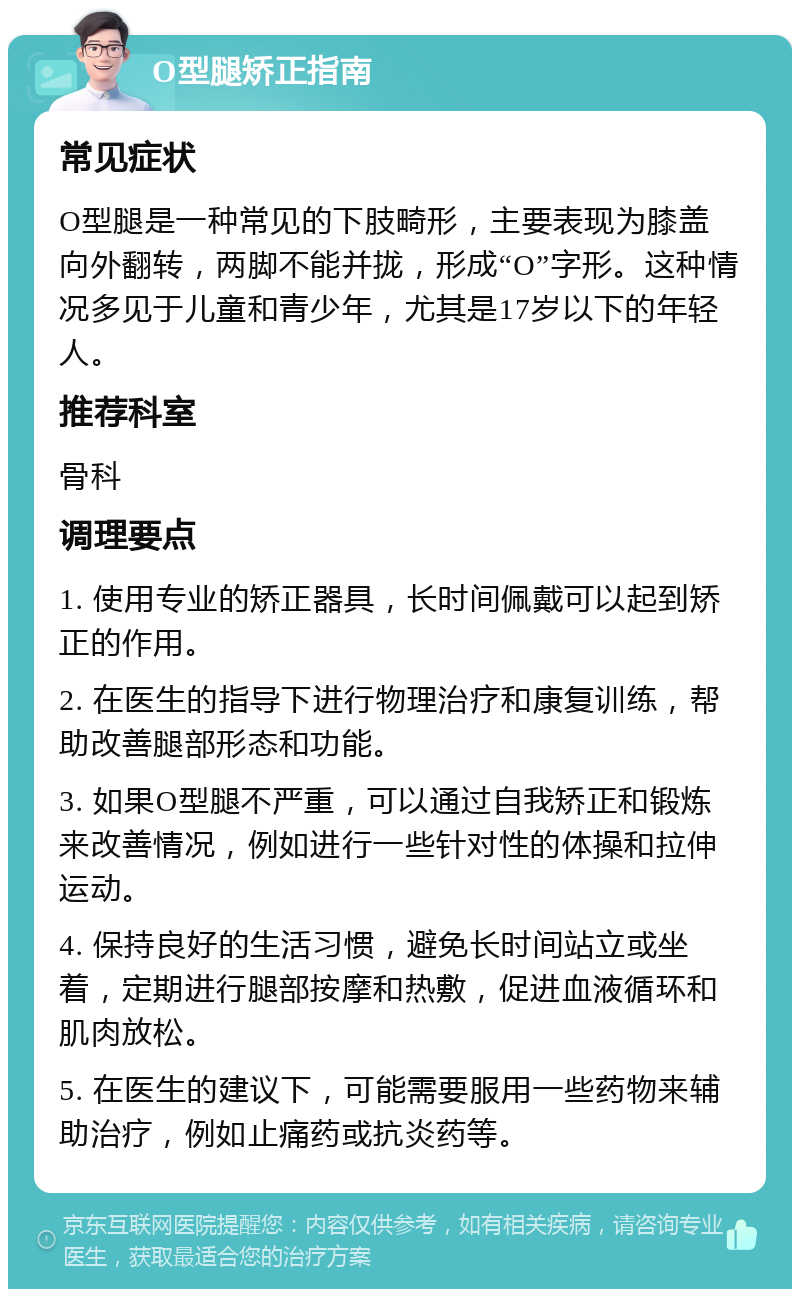 O型腿矫正指南 常见症状 O型腿是一种常见的下肢畸形，主要表现为膝盖向外翻转，两脚不能并拢，形成“O”字形。这种情况多见于儿童和青少年，尤其是17岁以下的年轻人。 推荐科室 骨科 调理要点 1. 使用专业的矫正器具，长时间佩戴可以起到矫正的作用。 2. 在医生的指导下进行物理治疗和康复训练，帮助改善腿部形态和功能。 3. 如果O型腿不严重，可以通过自我矫正和锻炼来改善情况，例如进行一些针对性的体操和拉伸运动。 4. 保持良好的生活习惯，避免长时间站立或坐着，定期进行腿部按摩和热敷，促进血液循环和肌肉放松。 5. 在医生的建议下，可能需要服用一些药物来辅助治疗，例如止痛药或抗炎药等。