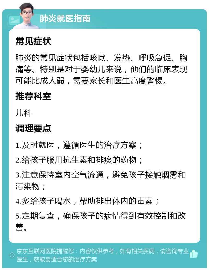 肺炎就医指南 常见症状 肺炎的常见症状包括咳嗽、发热、呼吸急促、胸痛等。特别是对于婴幼儿来说，他们的临床表现可能比成人弱，需要家长和医生高度警惕。 推荐科室 儿科 调理要点 1.及时就医，遵循医生的治疗方案； 2.给孩子服用抗生素和排痰的药物； 3.注意保持室内空气流通，避免孩子接触烟雾和污染物； 4.多给孩子喝水，帮助排出体内的毒素； 5.定期复查，确保孩子的病情得到有效控制和改善。