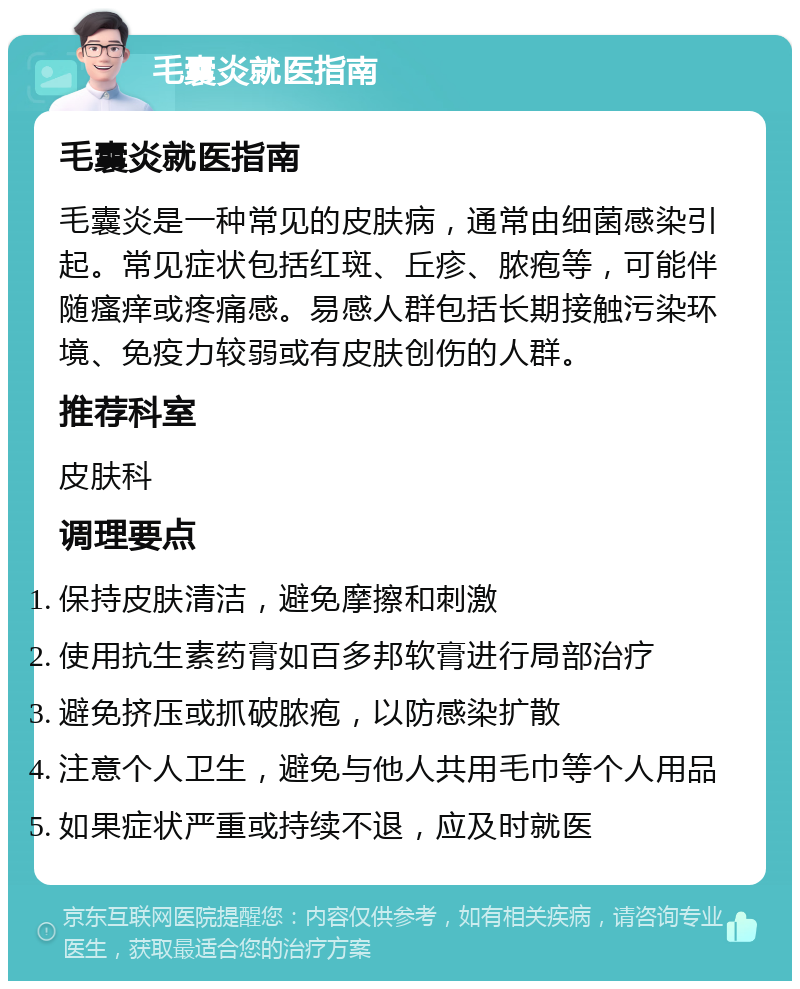 毛囊炎就医指南 毛囊炎就医指南 毛囊炎是一种常见的皮肤病，通常由细菌感染引起。常见症状包括红斑、丘疹、脓疱等，可能伴随瘙痒或疼痛感。易感人群包括长期接触污染环境、免疫力较弱或有皮肤创伤的人群。 推荐科室 皮肤科 调理要点 保持皮肤清洁，避免摩擦和刺激 使用抗生素药膏如百多邦软膏进行局部治疗 避免挤压或抓破脓疱，以防感染扩散 注意个人卫生，避免与他人共用毛巾等个人用品 如果症状严重或持续不退，应及时就医