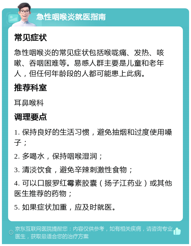 急性咽喉炎就医指南 常见症状 急性咽喉炎的常见症状包括喉咙痛、发热、咳嗽、吞咽困难等。易感人群主要是儿童和老年人，但任何年龄段的人都可能患上此病。 推荐科室 耳鼻喉科 调理要点 1. 保持良好的生活习惯，避免抽烟和过度使用嗓子； 2. 多喝水，保持咽喉湿润； 3. 清淡饮食，避免辛辣刺激性食物； 4. 可以口服罗红霉素胶囊（扬子江药业）或其他医生推荐的药物； 5. 如果症状加重，应及时就医。