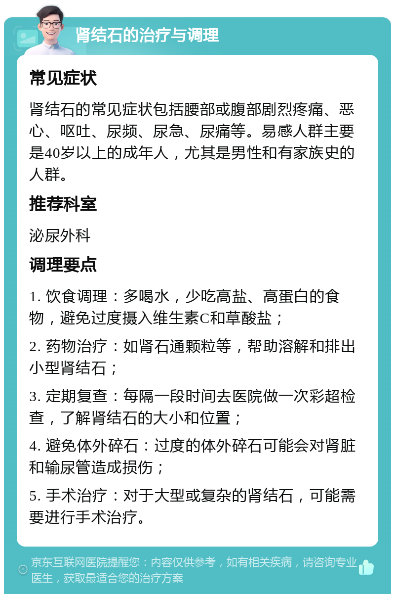 肾结石的治疗与调理 常见症状 肾结石的常见症状包括腰部或腹部剧烈疼痛、恶心、呕吐、尿频、尿急、尿痛等。易感人群主要是40岁以上的成年人，尤其是男性和有家族史的人群。 推荐科室 泌尿外科 调理要点 1. 饮食调理：多喝水，少吃高盐、高蛋白的食物，避免过度摄入维生素C和草酸盐； 2. 药物治疗：如肾石通颗粒等，帮助溶解和排出小型肾结石； 3. 定期复查：每隔一段时间去医院做一次彩超检查，了解肾结石的大小和位置； 4. 避免体外碎石：过度的体外碎石可能会对肾脏和输尿管造成损伤； 5. 手术治疗：对于大型或复杂的肾结石，可能需要进行手术治疗。