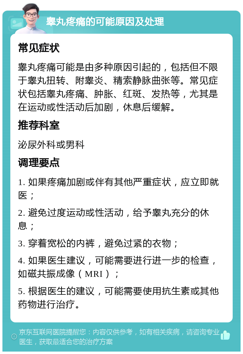 睾丸疼痛的可能原因及处理 常见症状 睾丸疼痛可能是由多种原因引起的，包括但不限于睾丸扭转、附睾炎、精索静脉曲张等。常见症状包括睾丸疼痛、肿胀、红斑、发热等，尤其是在运动或性活动后加剧，休息后缓解。 推荐科室 泌尿外科或男科 调理要点 1. 如果疼痛加剧或伴有其他严重症状，应立即就医； 2. 避免过度运动或性活动，给予睾丸充分的休息； 3. 穿着宽松的内裤，避免过紧的衣物； 4. 如果医生建议，可能需要进行进一步的检查，如磁共振成像（MRI）； 5. 根据医生的建议，可能需要使用抗生素或其他药物进行治疗。