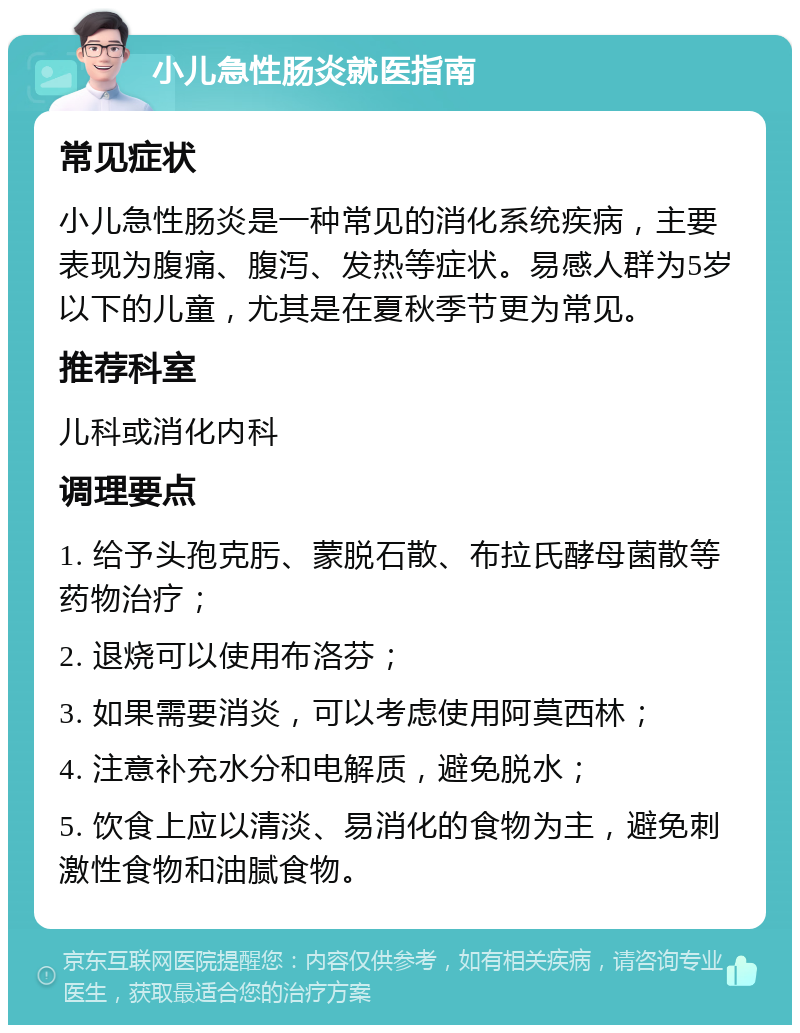 小儿急性肠炎就医指南 常见症状 小儿急性肠炎是一种常见的消化系统疾病，主要表现为腹痛、腹泻、发热等症状。易感人群为5岁以下的儿童，尤其是在夏秋季节更为常见。 推荐科室 儿科或消化内科 调理要点 1. 给予头孢克肟、蒙脱石散、布拉氏酵母菌散等药物治疗； 2. 退烧可以使用布洛芬； 3. 如果需要消炎，可以考虑使用阿莫西林； 4. 注意补充水分和电解质，避免脱水； 5. 饮食上应以清淡、易消化的食物为主，避免刺激性食物和油腻食物。