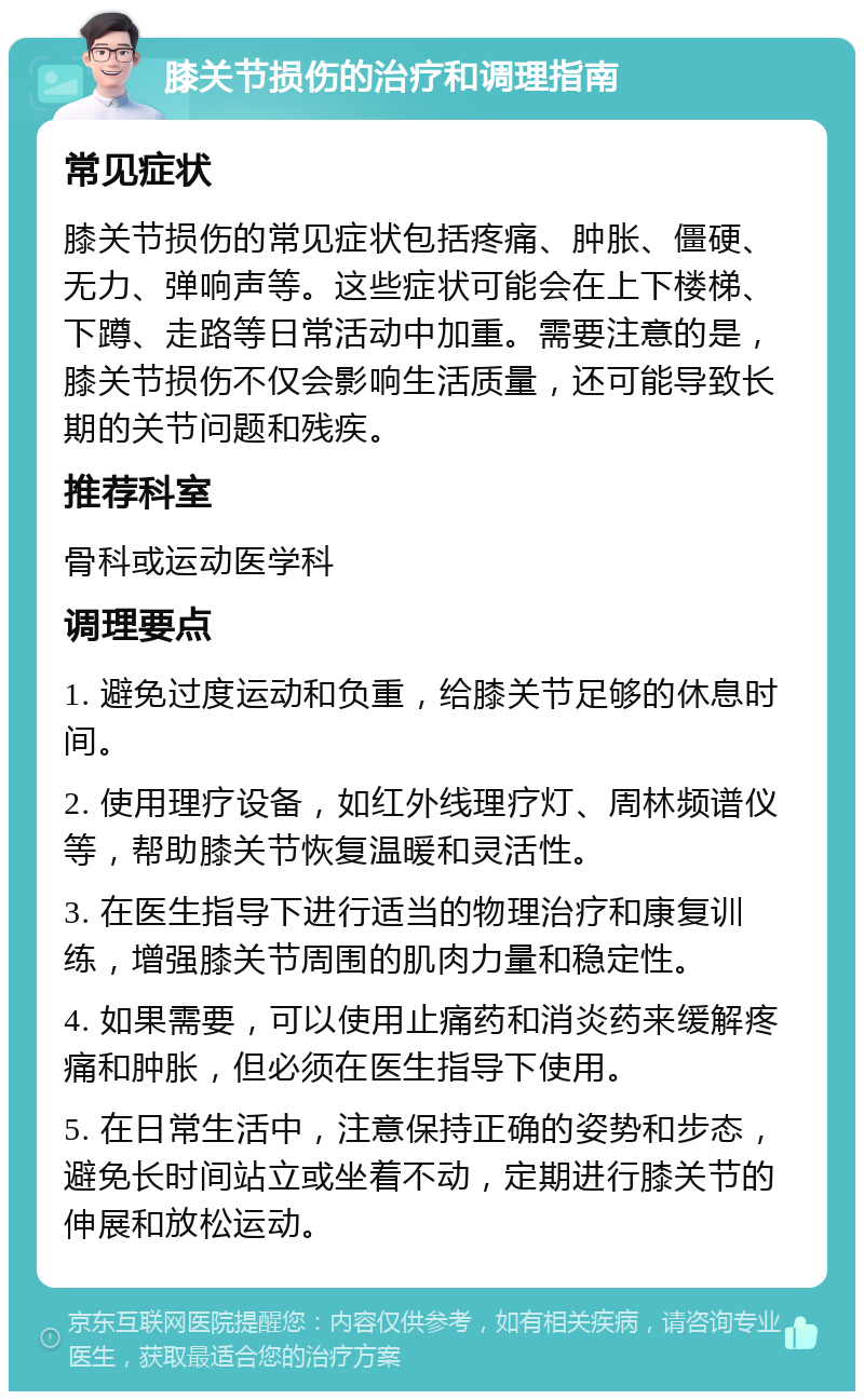 膝关节损伤的治疗和调理指南 常见症状 膝关节损伤的常见症状包括疼痛、肿胀、僵硬、无力、弹响声等。这些症状可能会在上下楼梯、下蹲、走路等日常活动中加重。需要注意的是，膝关节损伤不仅会影响生活质量，还可能导致长期的关节问题和残疾。 推荐科室 骨科或运动医学科 调理要点 1. 避免过度运动和负重，给膝关节足够的休息时间。 2. 使用理疗设备，如红外线理疗灯、周林频谱仪等，帮助膝关节恢复温暖和灵活性。 3. 在医生指导下进行适当的物理治疗和康复训练，增强膝关节周围的肌肉力量和稳定性。 4. 如果需要，可以使用止痛药和消炎药来缓解疼痛和肿胀，但必须在医生指导下使用。 5. 在日常生活中，注意保持正确的姿势和步态，避免长时间站立或坐着不动，定期进行膝关节的伸展和放松运动。