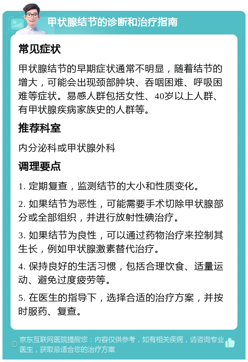 甲状腺结节的诊断和治疗指南 常见症状 甲状腺结节的早期症状通常不明显，随着结节的增大，可能会出现颈部肿块、吞咽困难、呼吸困难等症状。易感人群包括女性、40岁以上人群、有甲状腺疾病家族史的人群等。 推荐科室 内分泌科或甲状腺外科 调理要点 1. 定期复查，监测结节的大小和性质变化。 2. 如果结节为恶性，可能需要手术切除甲状腺部分或全部组织，并进行放射性碘治疗。 3. 如果结节为良性，可以通过药物治疗来控制其生长，例如甲状腺激素替代治疗。 4. 保持良好的生活习惯，包括合理饮食、适量运动、避免过度疲劳等。 5. 在医生的指导下，选择合适的治疗方案，并按时服药、复查。