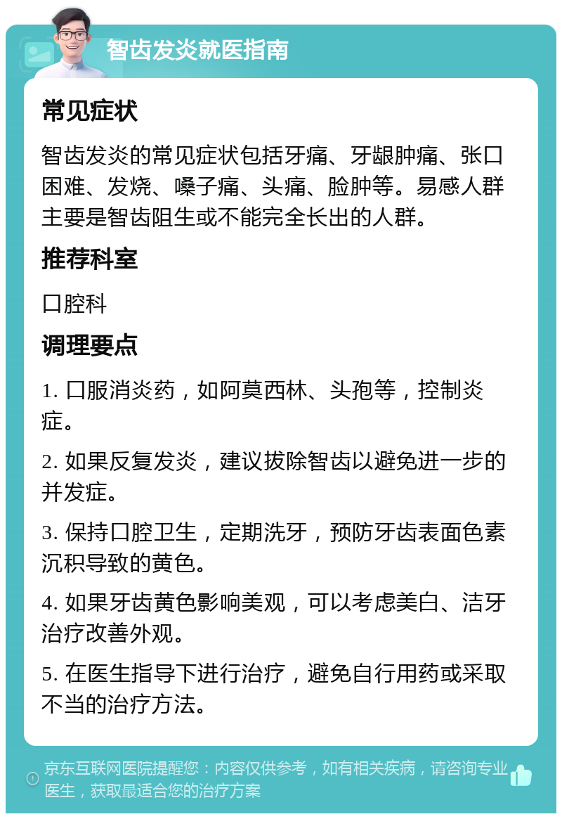 智齿发炎就医指南 常见症状 智齿发炎的常见症状包括牙痛、牙龈肿痛、张口困难、发烧、嗓子痛、头痛、脸肿等。易感人群主要是智齿阻生或不能完全长出的人群。 推荐科室 口腔科 调理要点 1. 口服消炎药，如阿莫西林、头孢等，控制炎症。 2. 如果反复发炎，建议拔除智齿以避免进一步的并发症。 3. 保持口腔卫生，定期洗牙，预防牙齿表面色素沉积导致的黄色。 4. 如果牙齿黄色影响美观，可以考虑美白、洁牙治疗改善外观。 5. 在医生指导下进行治疗，避免自行用药或采取不当的治疗方法。