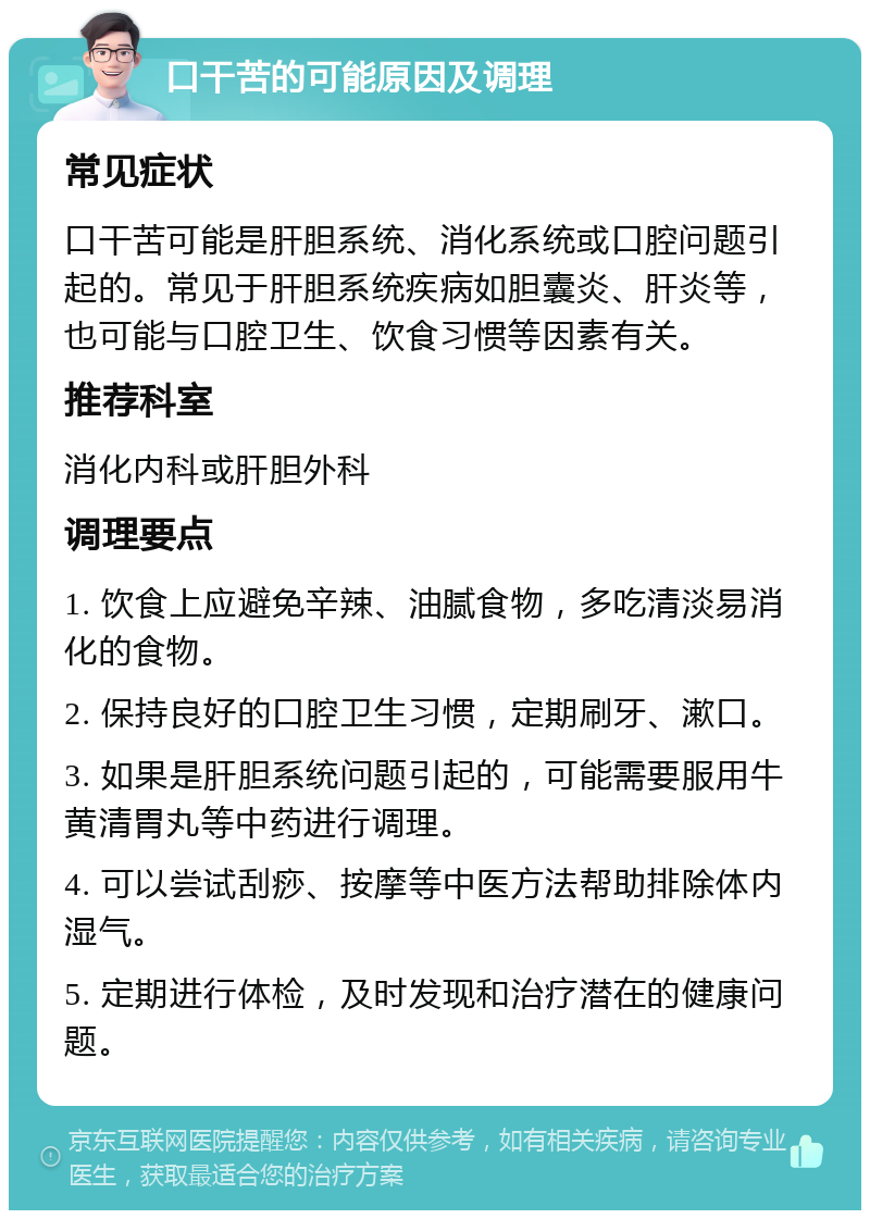 口干苦的可能原因及调理 常见症状 口干苦可能是肝胆系统、消化系统或口腔问题引起的。常见于肝胆系统疾病如胆囊炎、肝炎等，也可能与口腔卫生、饮食习惯等因素有关。 推荐科室 消化内科或肝胆外科 调理要点 1. 饮食上应避免辛辣、油腻食物，多吃清淡易消化的食物。 2. 保持良好的口腔卫生习惯，定期刷牙、漱口。 3. 如果是肝胆系统问题引起的，可能需要服用牛黄清胃丸等中药进行调理。 4. 可以尝试刮痧、按摩等中医方法帮助排除体内湿气。 5. 定期进行体检，及时发现和治疗潜在的健康问题。