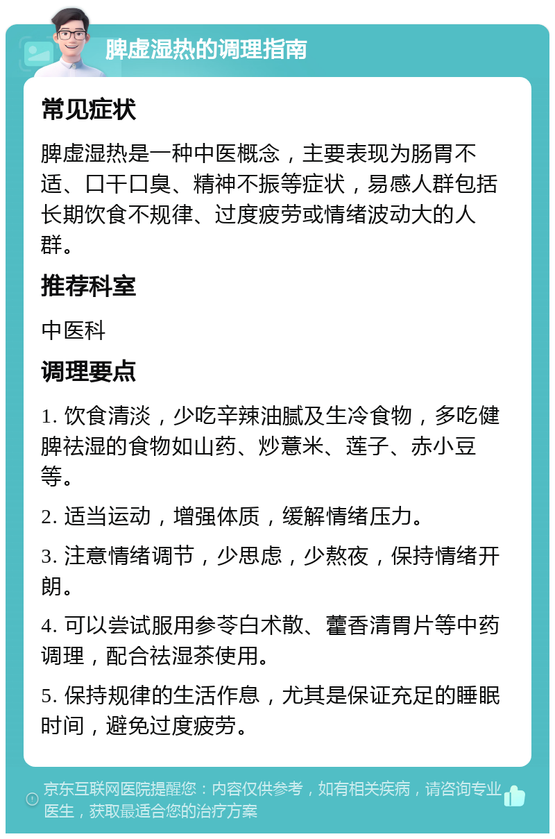 脾虚湿热的调理指南 常见症状 脾虚湿热是一种中医概念，主要表现为肠胃不适、口干口臭、精神不振等症状，易感人群包括长期饮食不规律、过度疲劳或情绪波动大的人群。 推荐科室 中医科 调理要点 1. 饮食清淡，少吃辛辣油腻及生冷食物，多吃健脾祛湿的食物如山药、炒薏米、莲子、赤小豆等。 2. 适当运动，增强体质，缓解情绪压力。 3. 注意情绪调节，少思虑，少熬夜，保持情绪开朗。 4. 可以尝试服用参苓白术散、藿香清胃片等中药调理，配合祛湿茶使用。 5. 保持规律的生活作息，尤其是保证充足的睡眠时间，避免过度疲劳。