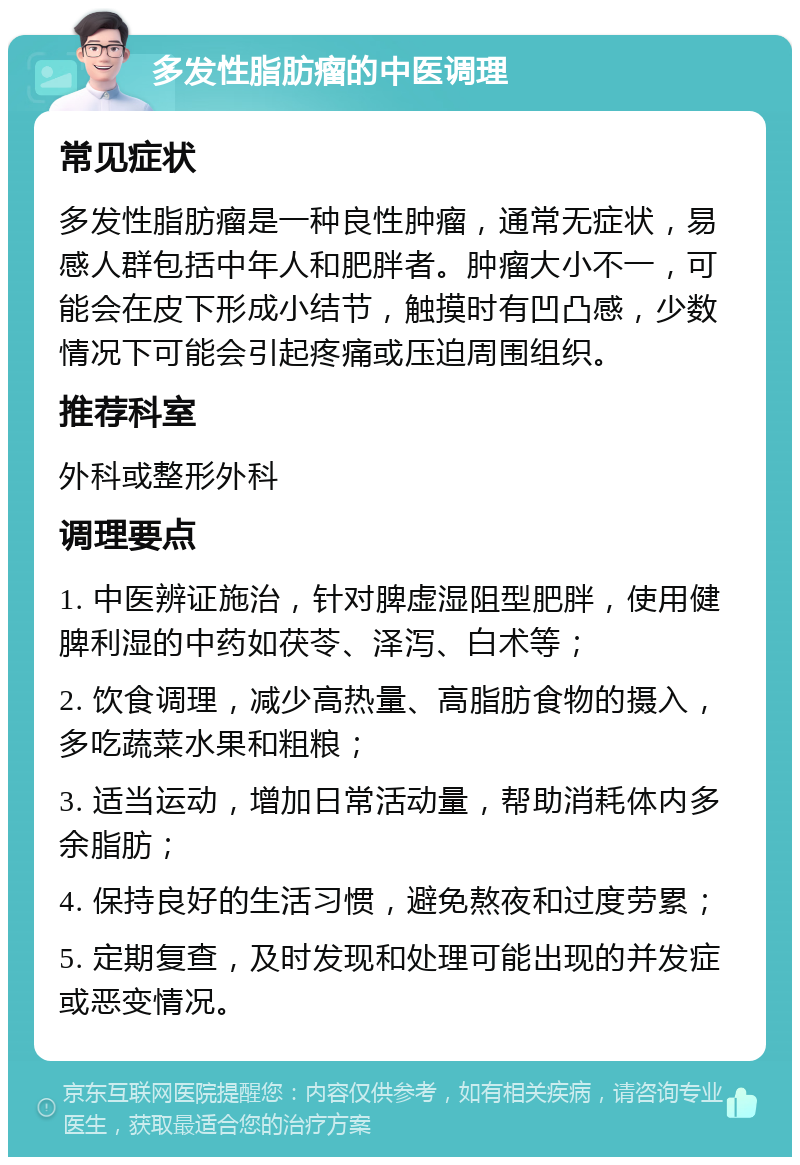 多发性脂肪瘤的中医调理 常见症状 多发性脂肪瘤是一种良性肿瘤，通常无症状，易感人群包括中年人和肥胖者。肿瘤大小不一，可能会在皮下形成小结节，触摸时有凹凸感，少数情况下可能会引起疼痛或压迫周围组织。 推荐科室 外科或整形外科 调理要点 1. 中医辨证施治，针对脾虚湿阻型肥胖，使用健脾利湿的中药如茯苓、泽泻、白术等； 2. 饮食调理，减少高热量、高脂肪食物的摄入，多吃蔬菜水果和粗粮； 3. 适当运动，增加日常活动量，帮助消耗体内多余脂肪； 4. 保持良好的生活习惯，避免熬夜和过度劳累； 5. 定期复查，及时发现和处理可能出现的并发症或恶变情况。