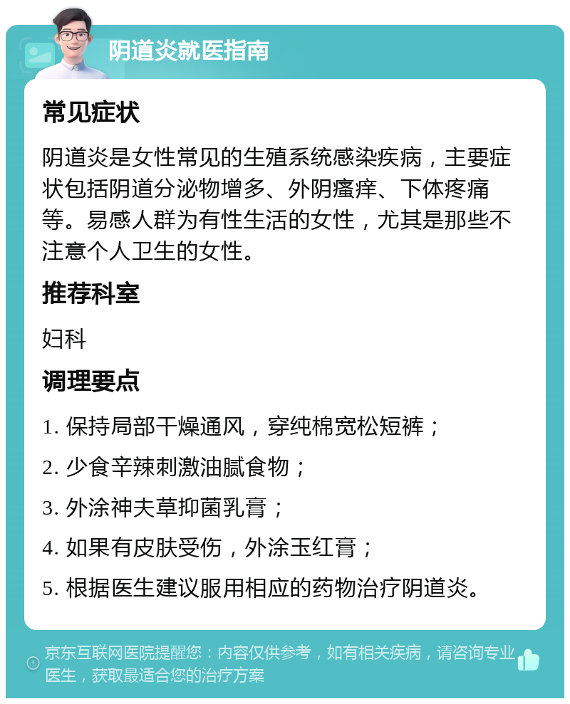 阴道炎就医指南 常见症状 阴道炎是女性常见的生殖系统感染疾病，主要症状包括阴道分泌物增多、外阴瘙痒、下体疼痛等。易感人群为有性生活的女性，尤其是那些不注意个人卫生的女性。 推荐科室 妇科 调理要点 1. 保持局部干燥通风，穿纯棉宽松短裤； 2. 少食辛辣刺激油腻食物； 3. 外涂神夫草抑菌乳膏； 4. 如果有皮肤受伤，外涂玉红膏； 5. 根据医生建议服用相应的药物治疗阴道炎。