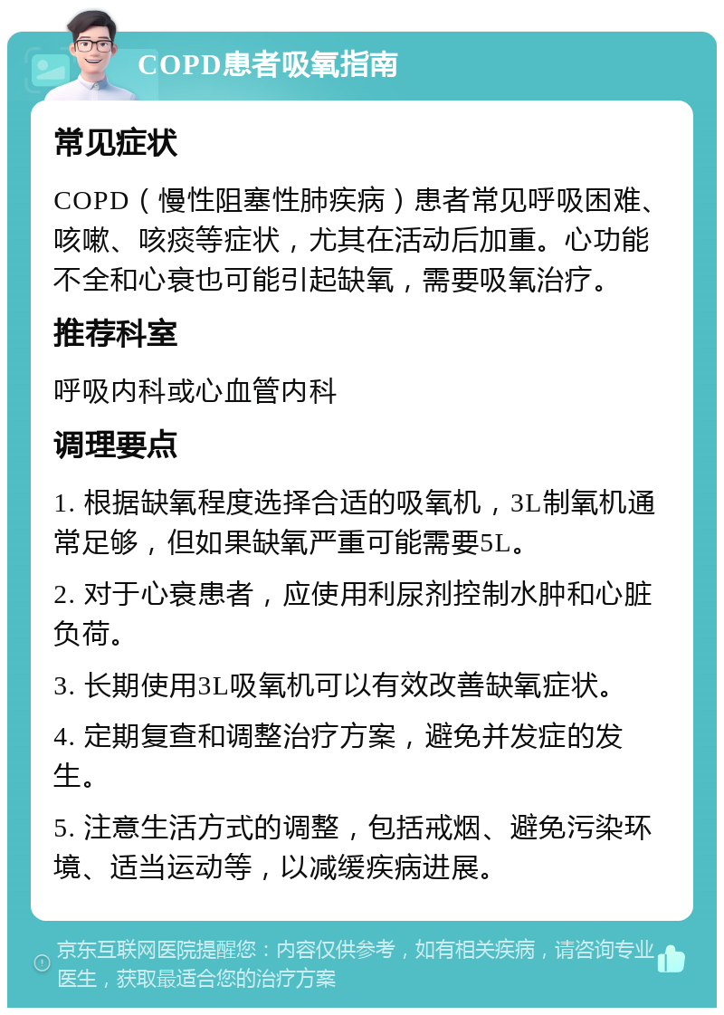 COPD患者吸氧指南 常见症状 COPD（慢性阻塞性肺疾病）患者常见呼吸困难、咳嗽、咳痰等症状，尤其在活动后加重。心功能不全和心衰也可能引起缺氧，需要吸氧治疗。 推荐科室 呼吸内科或心血管内科 调理要点 1. 根据缺氧程度选择合适的吸氧机，3L制氧机通常足够，但如果缺氧严重可能需要5L。 2. 对于心衰患者，应使用利尿剂控制水肿和心脏负荷。 3. 长期使用3L吸氧机可以有效改善缺氧症状。 4. 定期复查和调整治疗方案，避免并发症的发生。 5. 注意生活方式的调整，包括戒烟、避免污染环境、适当运动等，以减缓疾病进展。