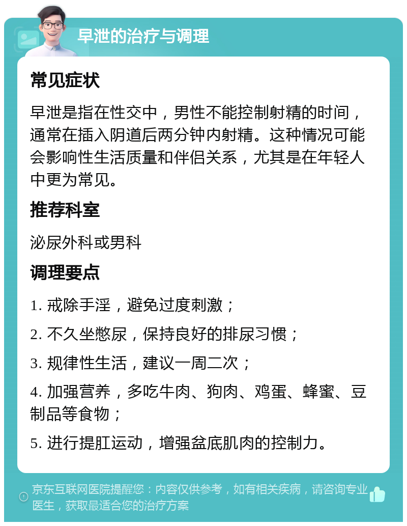 早泄的治疗与调理 常见症状 早泄是指在性交中，男性不能控制射精的时间，通常在插入阴道后两分钟内射精。这种情况可能会影响性生活质量和伴侣关系，尤其是在年轻人中更为常见。 推荐科室 泌尿外科或男科 调理要点 1. 戒除手淫，避免过度刺激； 2. 不久坐憋尿，保持良好的排尿习惯； 3. 规律性生活，建议一周二次； 4. 加强营养，多吃牛肉、狗肉、鸡蛋、蜂蜜、豆制品等食物； 5. 进行提肛运动，增强盆底肌肉的控制力。