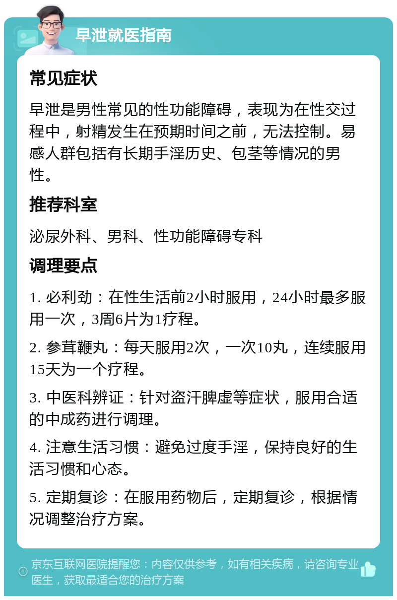 早泄就医指南 常见症状 早泄是男性常见的性功能障碍，表现为在性交过程中，射精发生在预期时间之前，无法控制。易感人群包括有长期手淫历史、包茎等情况的男性。 推荐科室 泌尿外科、男科、性功能障碍专科 调理要点 1. 必利劲：在性生活前2小时服用，24小时最多服用一次，3周6片为1疗程。 2. 参茸鞭丸：每天服用2次，一次10丸，连续服用15天为一个疗程。 3. 中医科辨证：针对盗汗脾虚等症状，服用合适的中成药进行调理。 4. 注意生活习惯：避免过度手淫，保持良好的生活习惯和心态。 5. 定期复诊：在服用药物后，定期复诊，根据情况调整治疗方案。