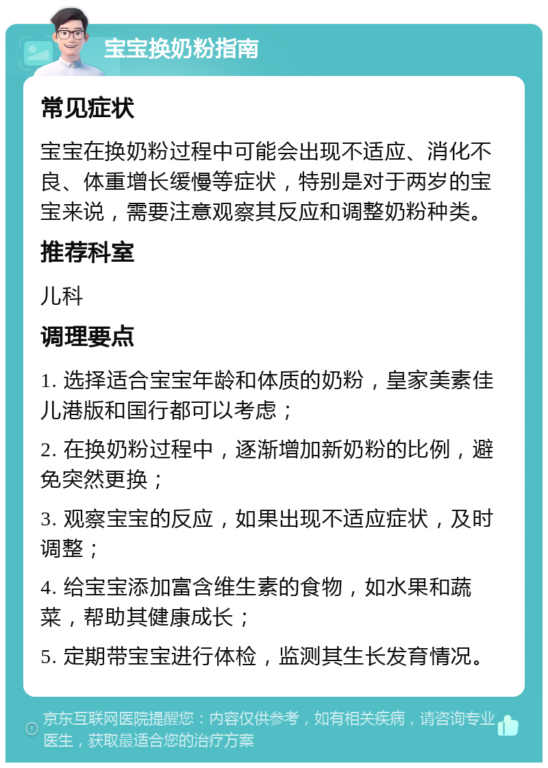 宝宝换奶粉指南 常见症状 宝宝在换奶粉过程中可能会出现不适应、消化不良、体重增长缓慢等症状，特别是对于两岁的宝宝来说，需要注意观察其反应和调整奶粉种类。 推荐科室 儿科 调理要点 1. 选择适合宝宝年龄和体质的奶粉，皇家美素佳儿港版和国行都可以考虑； 2. 在换奶粉过程中，逐渐增加新奶粉的比例，避免突然更换； 3. 观察宝宝的反应，如果出现不适应症状，及时调整； 4. 给宝宝添加富含维生素的食物，如水果和蔬菜，帮助其健康成长； 5. 定期带宝宝进行体检，监测其生长发育情况。