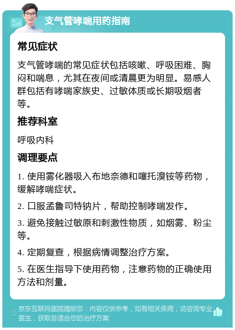 支气管哮喘用药指南 常见症状 支气管哮喘的常见症状包括咳嗽、呼吸困难、胸闷和喘息，尤其在夜间或清晨更为明显。易感人群包括有哮喘家族史、过敏体质或长期吸烟者等。 推荐科室 呼吸内科 调理要点 1. 使用雾化器吸入布地奈德和噻托溴铵等药物，缓解哮喘症状。 2. 口服孟鲁司特钠片，帮助控制哮喘发作。 3. 避免接触过敏原和刺激性物质，如烟雾、粉尘等。 4. 定期复查，根据病情调整治疗方案。 5. 在医生指导下使用药物，注意药物的正确使用方法和剂量。