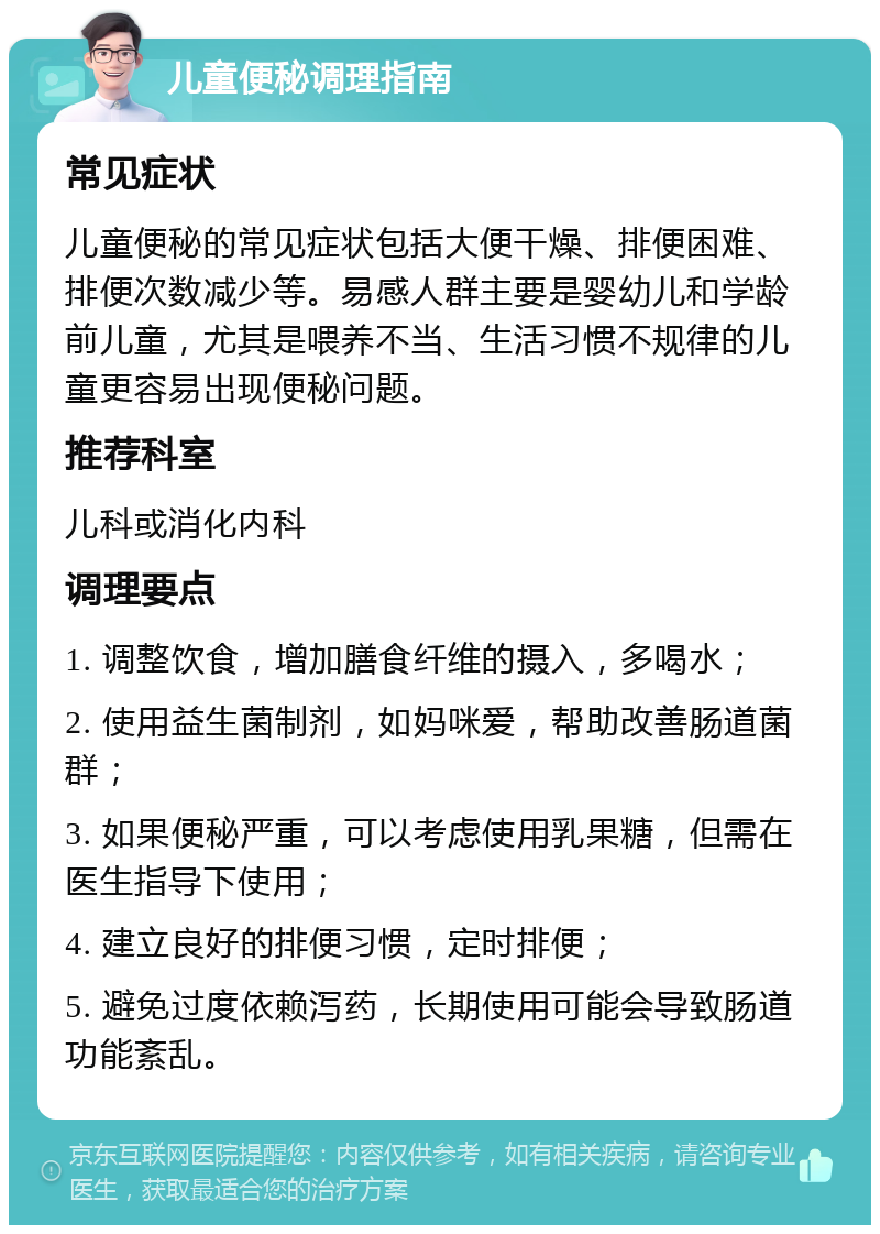 儿童便秘调理指南 常见症状 儿童便秘的常见症状包括大便干燥、排便困难、排便次数减少等。易感人群主要是婴幼儿和学龄前儿童，尤其是喂养不当、生活习惯不规律的儿童更容易出现便秘问题。 推荐科室 儿科或消化内科 调理要点 1. 调整饮食，增加膳食纤维的摄入，多喝水； 2. 使用益生菌制剂，如妈咪爱，帮助改善肠道菌群； 3. 如果便秘严重，可以考虑使用乳果糖，但需在医生指导下使用； 4. 建立良好的排便习惯，定时排便； 5. 避免过度依赖泻药，长期使用可能会导致肠道功能紊乱。